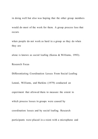 in doing well but also was hoping that the other group members
would do most of the work for them. A group process loss that
occurs
when people do not work as hard in a group as they do when
they are
alone is known as social loafing (Karau & Williams, 1993).
Research Focus
Differentiating Coordination Losses From Social Loafing
Latané, Williams, and Harkins (1979) conducted an
experiment that allowed them to measure the extent to
which process losses in groups were caused by
coordination losses and by social loafing. Research
participants were placed in a room with a microphone and
 
