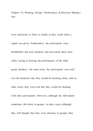 Chapter 15: Working Groups: Performance & Decision Making |
539
were instructed to shout as loudly as they could when a
signal was given. Furthermore, the participants were
blindfolded and wore headsets that prevented them from
either seeing or hearing the performance of the other
group members. On some trials, the participants were told
(via the headsets) that they would be shouting alone, and on
other trials, they were told that they would be shouting
with other participants. However, although the individuals
sometimes did shout in groups, in other cases (although
they still thought that they were shouting in groups) they
 