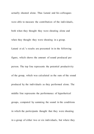 actually shouted alone. Thus Latané and his colleagues
were able to measure the contribution of the individuals,
both when they thought they were shouting alone and
when they thought they were shouting in a group.
Latané et al.’s results are presented in in the following
figure, which shows the amount of sound produced per
person. The top line represents the potential productivity
of the group, which was calculated as the sum of the sound
produced by the individuals as they performed alone. The
middle line represents the performance of hypothetical
groups, computed by summing the sound in the conditions
in which the participants thought that they were shouting
in a group of either two or six individuals, but where they
 