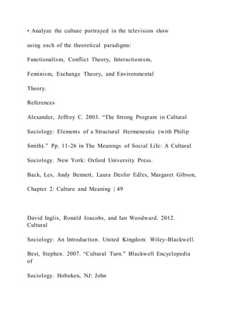 • Analyze the culture portrayed in the television show
using each of the theoretical paradigms:
Functionalism, Conflict Theory, Interactionism,
Feminism, Exchange Theory, and Environmental
Theory.
References
Alexander, Jeffrey C. 2003. “The Strong Program in Cultural
Sociology: Elements of a Structural Hermeneutic (with Philip
Smith).” Pp. 11-26 in The Meanings of Social Life: A Cultural
Sociology. New York: Oxford University Press.
Back, Les, Andy Bennett, Laura Desfor Edles, Margaret Gibson,
Chapter 2: Culture and Meaning | 49
David Inglis, Ronald Joacobs, and Ian Woodward. 2012.
Cultural
Sociology: An Introduction. United Kingdom: Wiley-Blackwell.
Best, Stephen. 2007. “Cultural Turn.” Blackwell Encyclopedia
of
Sociology. Hoboken, NJ: John
 