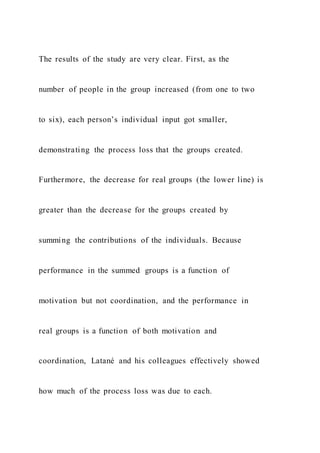The results of the study are very clear. First, as the
number of people in the group increased (from one to two
to six), each person’s individual input got smaller,
demonstrating the process loss that the groups created.
Furthermore, the decrease for real groups (the lower line) is
greater than the decrease for the groups created by
summing the contributions of the individuals. Because
performance in the summed groups is a function of
motivation but not coordination, and the performance in
real groups is a function of both motivation and
coordination, Latané and his colleagues effectively showed
how much of the process loss was due to each.
 