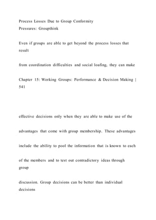 Process Losses Due to Group Conformity
Pressures: Groupthink
Even if groups are able to get beyond the process losses that
result
from coordination difficulties and social loafing, they can make
Chapter 15: Working Groups: Performance & Decision Making |
541
effective decisions only when they are able to make use of the
advantages that come with group membership. These advantages
include the ability to pool the information that is known to each
of the members and to test out contradictory ideas through
group
discussion. Group decisions can be better than individual
decisions
 
