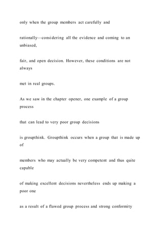 only when the group members act carefully and
rationally—considering all the evidence and coming to an
unbiased,
fair, and open decision. However, these conditions are not
always
met in real groups.
As we saw in the chapter opener, one example of a group
process
that can lead to very poor group decisions
is groupthink. Groupthink occurs when a group that is made up
of
members who may actually be very competent and thus quite
capable
of making excellent decisions nevertheless ends up making a
poor one
as a result of a flawed group process and strong conformity
 