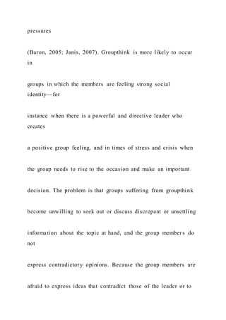 pressures
(Baron, 2005; Janis, 2007). Groupthink is more likely to occur
in
groups in which the members are feeling strong social
identity—for
instance when there is a powerful and directive leader who
creates
a positive group feeling, and in times of stress and crisis when
the group needs to rise to the occasion and make an important
decision. The problem is that groups suffering from groupthink
become unwilling to seek out or discuss discrepant or unsettling
information about the topic at hand, and the group members do
not
express contradictory opinions. Because the group members are
afraid to express ideas that contradict those of the leader or to
 