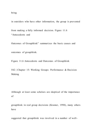 bring
in outsiders who have other information, the group is prevented
from making a fully informed decision. Figure 11.6
“Antecedents and
Outcomes of Groupthink” summarizes the basic causes and
outcomes of groupthink.
Figure 11.6 Antecedents and Outcomes of Groupthink
542 | Chapter 15: Working Groups: Performance & Decision
Making
Although at least some scholars are skeptical of the importance
of
groupthink in real group decisions (Kramer, 1998), many others
have
suggested that groupthink was involved in a number of well -
 