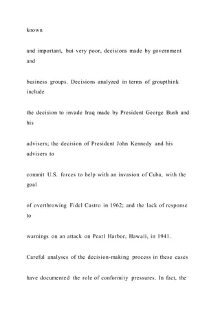 known
and important, but very poor, decisions made by government
and
business groups. Decisions analyzed in terms of groupthink
include
the decision to invade Iraq made by President George Bush and
his
advisers; the decision of President John Kennedy and his
advisers to
commit U.S. forces to help with an invasion of Cuba, with the
goal
of overthrowing Fidel Castro in 1962; and the lack of response
to
warnings on an attack on Pearl Harbor, Hawaii, in 1941.
Careful analyses of the decision-making process in these cases
have documented the role of conformity pressures. In fact, the
 