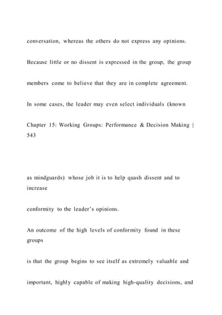 conversation, whereas the others do not express any opinions.
Because little or no dissent is expressed in the group, the group
members come to believe that they are in complete agreement.
In some cases, the leader may even select individuals (known
Chapter 15: Working Groups: Performance & Decision Making |
543
as mindguards) whose job it is to help quash dissent and to
increase
conformity to the leader’s opinions.
An outcome of the high levels of conformity found in these
groups
is that the group begins to see itself as extremely valuable and
important, highly capable of making high-quality decisions, and
 