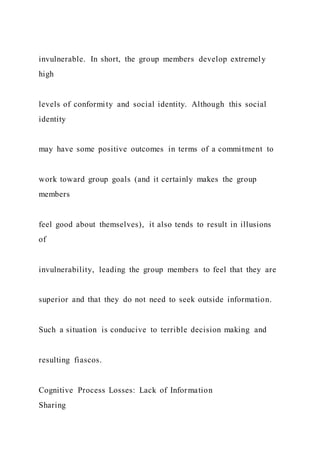 invulnerable. In short, the group members develop extremely
high
levels of conformity and social identity. Although this social
identity
may have some positive outcomes in terms of a commitment to
work toward group goals (and it certainly makes the group
members
feel good about themselves), it also tends to result in illusions
of
invulnerability, leading the group members to feel that they are
superior and that they do not need to seek outside information.
Such a situation is conducive to terrible decision making and
resulting fiascos.
Cognitive Process Losses: Lack of Information
Sharing
 