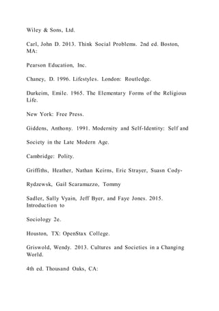 Wiley & Sons, Ltd.
Carl, John D. 2013. Think Social Problems. 2nd ed. Boston,
MA:
Pearson Education, Inc.
Chaney, D. 1996. Lifestyles. London: Routledge.
Durkeim, Emile. 1965. The Elementary Forms of the Religious
Life.
New York: Free Press.
Giddens, Anthony. 1991. Modernity and Self-Identity: Self and
Society in the Late Modern Age.
Cambridge: Polity.
Griffiths, Heather, Nathan Keirns, Eric Strayer, Suasn Cody-
Rydzewsk, Gail Scaramuzzo, Tommy
Sadler, Sally Vyain, Jeff Byer, and Faye Jones. 2015.
Introduction to
Sociology 2e.
Houston, TX: OpenStax College.
Griswold, Wendy. 2013. Cultures and Societies in a Changing
World.
4th ed. Thousand Oaks, CA:
 
