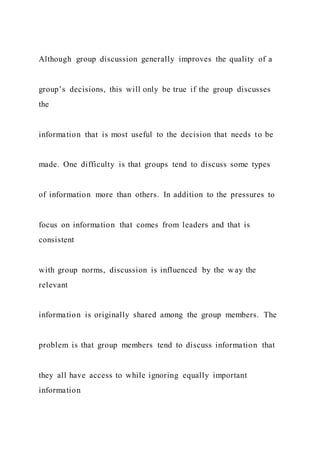 Although group discussion generally improves the quality of a
group’s decisions, this will only be true if the group discusses
the
information that is most useful to the decision that needs to be
made. One difficulty is that groups tend to discuss some types
of information more than others. In addition to the pressures to
focus on information that comes from leaders and that is
consistent
with group norms, discussion is influenced by the way the
relevant
information is originally shared among the group members. The
problem is that group members tend to discuss information that
they all have access to while ignoring equally important
information
 