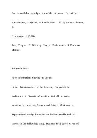that is available to only a few of the members (Faulmüller,
Kerschreiter, Mojzisch, & Schulz-Hardt, 2010; Reimer, Reimer,
&
Czienskowski (2010).
544 | Chapter 15: Working Groups: Performance & Decision
Making
Research Focus
Poor Information Sharing in Groups
In one demonstration of the tendency for groups to
preferentially discuss information that all the group
members know about, Stasser and Titus (1985) used an
experimental design based on the hidden profile task, as
shown in the following table. Students read descriptions of
 