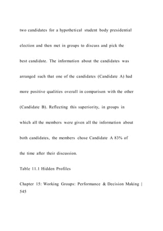 two candidates for a hypothetical student body presidential
election and then met in groups to discuss and pick the
best candidate. The information about the candidates was
arranged such that one of the candidates (Candidate A) had
more positive qualities overall in comparison with the other
(Candidate B). Reflecting this superiority, in groups in
which all the members were given all the information about
both candidates, the members chose Candidate A 83% of
the time after their discussion.
Table 11.1 Hidden Profiles
Chapter 15: Working Groups: Performance & Decision Making |
545
 
