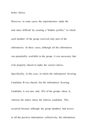 better choice.
However, in some cases, the experimenters made the
task more difficult by creating a “hidden profile,” in which
each member of the group received only part of the
information. In these cases, although all the information
was potentially available to the group, it was necessary that
it be properly shared to make the correct choice.
Specifically, in this case, in which the information favoring
Candidate B was shared, but the information favoring
Candidate A was not, only 18% of the groups chose A,
whereas the others chose the inferior candidate. This
occurred because although the group members had access
to all the positive information collectively, the information
 