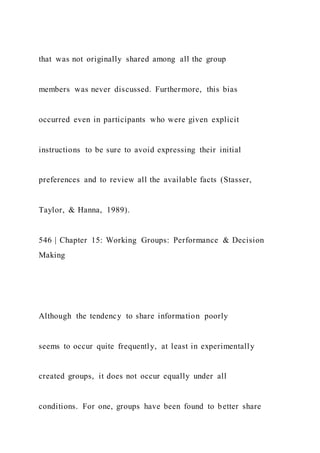 that was not originally shared among all the group
members was never discussed. Furthermore, this bias
occurred even in participants who were given explicit
instructions to be sure to avoid expressing their initial
preferences and to review all the available facts (Stasser,
Taylor, & Hanna, 1989).
546 | Chapter 15: Working Groups: Performance & Decision
Making
Although the tendency to share information poorly
seems to occur quite frequently, at least in experimentally
created groups, it does not occur equally under all
conditions. For one, groups have been found to better share
 
