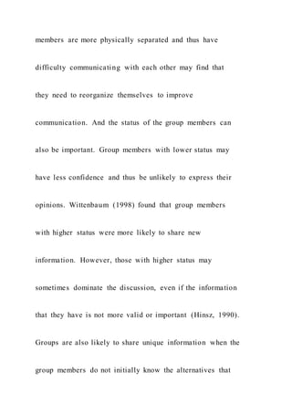 members are more physically separated and thus have
difficulty communicating with each other may find that
they need to reorganize themselves to improve
communication. And the status of the group members can
also be important. Group members with lower status may
have less confidence and thus be unlikely to express their
opinions. Wittenbaum (1998) found that group members
with higher status were more likely to share new
information. However, those with higher status may
sometimes dominate the discussion, even if the information
that they have is not more valid or important (Hinsz, 1990).
Groups are also likely to share unique information when the
group members do not initially know the alternatives that
 