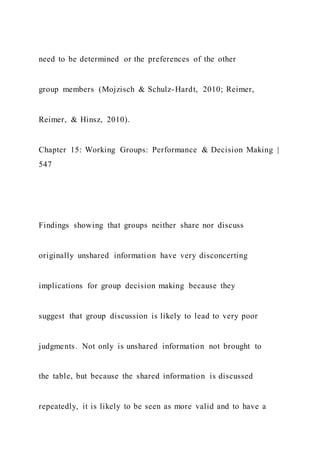 need to be determined or the preferences of the other
group members (Mojzisch & Schulz-Hardt, 2010; Reimer,
Reimer, & Hinsz, 2010).
Chapter 15: Working Groups: Performance & Decision Making |
547
Findings showing that groups neither share nor discuss
originally unshared information have very disconcerting
implications for group decision making because they
suggest that group discussion is likely to lead to very poor
judgments. Not only is unshared information not brought to
the table, but because the shared information is discussed
repeatedly, it is likely to be seen as more valid and to have a
 