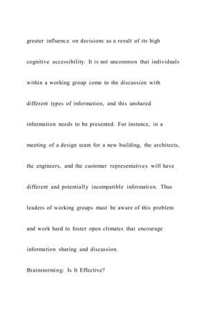 greater influence on decisions as a result of its high
cognitive accessibility. It is not uncommon that individuals
within a working group come to the discussion with
different types of information, and this unshared
information needs to be presented. For instance, in a
meeting of a design team for a new building, the architects,
the engineers, and the customer representatives will have
different and potentially incompatible information. Thus
leaders of working groups must be aware of this problem
and work hard to foster open climates that encourage
information sharing and discussion.
Brainstorming: Is It Effective?
 