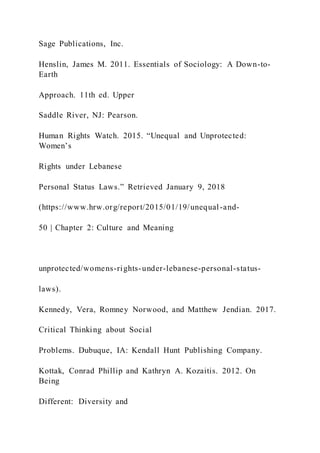 Sage Publications, Inc.
Henslin, James M. 2011. Essentials of Sociology: A Down-to-
Earth
Approach. 11th ed. Upper
Saddle River, NJ: Pearson.
Human Rights Watch. 2015. “Unequal and Unprotected:
Women’s
Rights under Lebanese
Personal Status Laws.” Retrieved January 9, 2018
(https://www.hrw.org/report/2015/01/19/unequal-and-
50 | Chapter 2: Culture and Meaning
unprotected/womens-rights-under-lebanese-personal-status-
laws).
Kennedy, Vera, Romney Norwood, and Matthew Jendian. 2017.
Critical Thinking about Social
Problems. Dubuque, IA: Kendall Hunt Publishing Company.
Kottak, Conrad Phillip and Kathryn A. Kozaitis. 2012. On
Being
Different: Diversity and
 