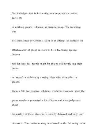 One technique that is frequently used to produce creative
decisions
in working groups is known as brainstorming. The technique
was
first developed by Osborn (1953) in an attempt to increase the
effectiveness of group sessions at his advertising agency.
Osborn
had the idea that people might be able to effectively use their
brains
to “storm” a problem by sharing ideas with each other in
groups.
Osborn felt that creative solutions would be increased when the
group members generated a lot of ideas and when judgments
about
the quality of those ideas were initially deferred and only later
evaluated. Thus brainstorming was based on the following rules:
 