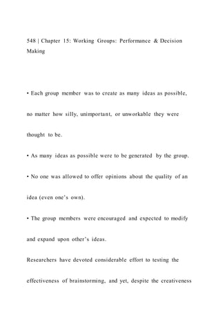 548 | Chapter 15: Working Groups: Performance & Decision
Making
• Each group member was to create as many ideas as possible,
no matter how silly, unimportant, or unworkable they were
thought to be.
• As many ideas as possible were to be generated by the group.
• No one was allowed to offer opinions about the quality of an
idea (even one’s own).
• The group members were encouraged and expected to modify
and expand upon other’s ideas.
Researchers have devoted considerable effort to testing the
effectiveness of brainstorming, and yet, despite the creativeness
 