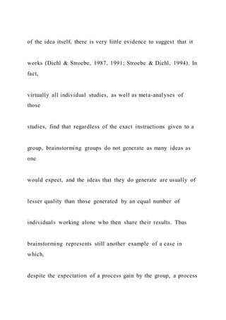 of the idea itself, there is very little evidence to suggest that it
works (Diehl & Stroebe, 1987, 1991; Stroebe & Diehl, 1994). In
fact,
virtually all individual studies, as well as meta-analyses of
those
studies, find that regardless of the exact instructions given to a
group, brainstorming groups do not generate as many ideas as
one
would expect, and the ideas that they do generate are usually of
lesser quality than those generated by an equal number of
individuals working alone who then share their results. Thus
brainstorming represents still another example of a case in
which,
despite the expectation of a process gain by the group, a process
 