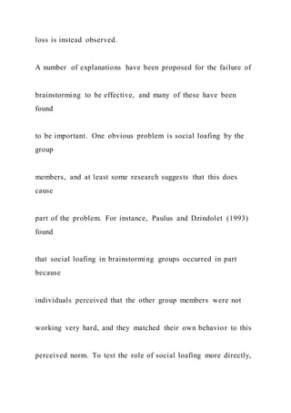 loss is instead observed.
A number of explanations have been proposed for the failure of
brainstorming to be effective, and many of these have been
found
to be important. One obvious problem is social loafing by the
group
members, and at least some research suggests that this does
cause
part of the problem. For instance, Paulus and Dzindolet (1993)
found
that social loafing in brainstorming groups occurred in part
because
individuals perceived that the other group members were not
working very hard, and they matched their own behavior to this
perceived norm. To test the role of social loafing more directly,
 