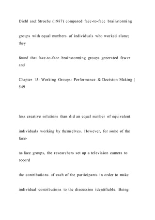Diehl and Stroebe (1987) compared face-to-face brainstorming
groups with equal numbers of individuals who worked alone;
they
found that face-to-face brainstorming groups generated fewer
and
Chapter 15: Working Groups: Performance & Decision Making |
549
less creative solutions than did an equal number of equivalent
individuals working by themselves. However, for some of the
face-
to-face groups, the researchers set up a television camera to
record
the contributions of each of the participants in order to make
individual contributions to the discussion identifiable. Being
 