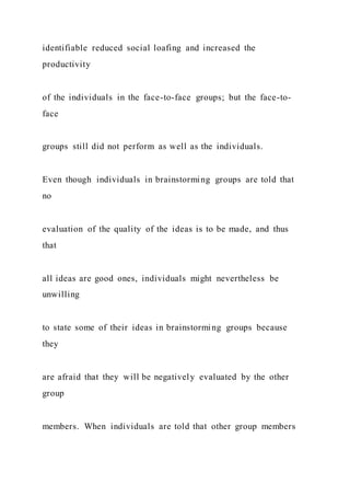 identifiable reduced social loafing and increased the
productivity
of the individuals in the face-to-face groups; but the face-to-
face
groups still did not perform as well as the individuals.
Even though individuals in brainstorming groups are told that
no
evaluation of the quality of the ideas is to be made, and thus
that
all ideas are good ones, individuals might nevertheless be
unwilling
to state some of their ideas in brainstorming groups because
they
are afraid that they will be negatively evaluated by the other
group
members. When individuals are told that other group members
 
