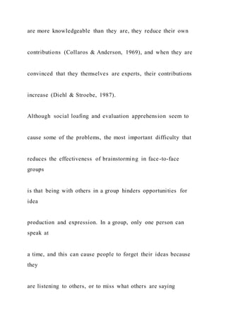 are more knowledgeable than they are, they reduce their own
contributions (Collaros & Anderson, 1969), and when they are
convinced that they themselves are experts, their contributions
increase (Diehl & Stroebe, 1987).
Although social loafing and evaluation apprehension seem to
cause some of the problems, the most important difficulty that
reduces the effectiveness of brainstorming in face-to-face
groups
is that being with others in a group hinders opportunities for
idea
production and expression. In a group, only one person can
speak at
a time, and this can cause people to forget their ideas because
they
are listening to others, or to miss what others are saying
 