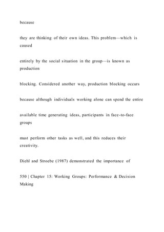 because
they are thinking of their own ideas. This problem—which is
caused
entirely by the social situation in the group—is known as
production
blocking. Considered another way, production blocking occurs
because although individuals working alone can spend the entire
available time generating ideas, participants in face-to-face
groups
must perform other tasks as well, and this reduces their
creativity.
Diehl and Stroebe (1987) demonstrated the importance of
550 | Chapter 15: Working Groups: Performance & Decision
Making
 