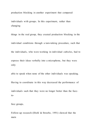 production blocking in another experiment that compared
individuals with groups. In this experiment, rather than
changing
things in the real group, they created production blocking in the
individual conditions through a turn-taking procedure, such that
the individuals, who were working in individual cubicles, had to
express their ideas verbally into a microphone, but they were
only
able to speak when none of the other individuals was speaking.
Having to coordinate in this way decreased the performance of
individuals such that they were no longer better than the face-
to-
face groups.
Follow-up research (Diehl & Stroebe, 1991) showed that the
main
 