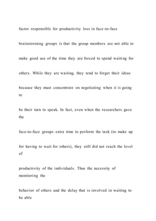 factor responsible for productivity loss in face-to-face
brainstorming groups is that the group members are not able to
make good use of the time they are forced to spend waiti ng for
others. While they are waiting, they tend to forget their ideas
because they must concentrate on negotiating when it is going
to
be their turn to speak. In fact, even when the researchers gave
the
face-to-face groups extra time to perform the task (to make up
for having to wait for others), they still did not reach the level
of
productivity of the individuals. Thus the necessity of
monitoring the
behavior of others and the delay that is involved in waiting to
be able
 
