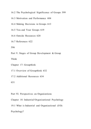 16.2 The Psychological Significance of Groups 599
16.3 Motivation and Performance 604
16.4 Making Decisions in Groups 613
16.5 You and Your Groups 619
16.6 Outside Resources 620
16.7 References 622
596
Part V. Stages of Group Development & Group
Think
Chapter 17: Groupthink
17.1 Overview of Groupthink 632
17.2 Additional Resources 634
631
Part VI. Perspectives on Organizations
Chapter 18: Industrial/Organizational Psychology
19.1 What is Industrial and Organizational (I/O)
Psychology?
 