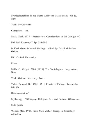 Multiculturalism in the North American Mainstream. 4th ed.
New
York: McGraw-Hill
Companies, Inc.
Marx, Karl. 1977. “Preface to a Contribution to the Critique of
Political Economy.” Pp. 388-392
in Karl Marx: Selected Writings, edited by David McLellan.
Oxford,
UK: Oxford University
Press.
Mills, C. Wright. 2000 [1959]. The Sociological Imagination.
New
York: Oxford University Press.
Tyler, Edward. B. 1958 [1871]. Primitive Culture: Researches
into the
Development of
Mythology, Philosophy, Religion, Art, and Custom. Gloucester,
MA: Smith.
Weber, Max. 1946. From Max Weber: Essays in Sociology,
edited by
 