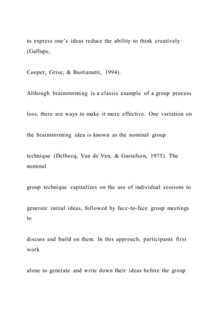 to express one’s ideas reduce the ability to think creatively
(Gallupe,
Cooper, Grise, & Bastianutti, 1994).
Although brainstorming is a classic example of a group process
loss, there are ways to make it more effective. One variation on
the brainstorming idea is known as the nominal group
technique (Delbecq, Van de Ven, & Gustafson, 1975). The
nominal
group technique capitalizes on the use of individual sessions to
generate initial ideas, followed by face-to-face group meetings
to
discuss and build on them. In this approach, participants first
work
alone to generate and write down their ideas before the group
 