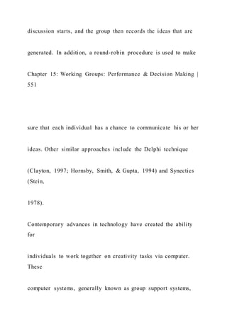 discussion starts, and the group then records the ideas that are
generated. In addition, a round-robin procedure is used to make
Chapter 15: Working Groups: Performance & Decision Making |
551
sure that each individual has a chance to communicate his or her
ideas. Other similar approaches include the Delphi technique
(Clayton, 1997; Hornsby, Smith, & Gupta, 1994) and Synectics
(Stein,
1978).
Contemporary advances in technology have created the ability
for
individuals to work together on creativity tasks via computer.
These
computer systems, generally known as group support systems,
 