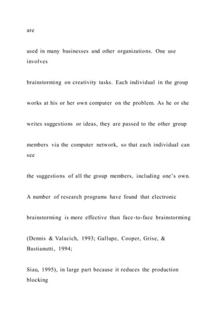 are
used in many businesses and other organizations. One use
involves
brainstorming on creativity tasks. Each individual in the group
works at his or her own computer on the problem. As he or she
writes suggestions or ideas, they are passed to the other group
members via the computer network, so that each individual can
see
the suggestions of all the group members, including one’s own.
A number of research programs have found that electronic
brainstorming is more effective than face-to-face brainstorming
(Dennis & Valacich, 1993; Gallupe, Cooper, Grise, &
Bastianutti, 1994;
Siau, 1995), in large part because it reduces the production
blocking
 