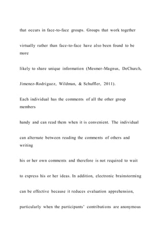 that occurs in face-to-face groups. Groups that work together
virtually rather than face-to-face have also been found to be
more
likely to share unique information (Mesmer-Magnus, DeChurch,
Jimenez-Rodriguez, Wildman, & Schuffler, 2011).
Each individual has the comments of all the other group
members
handy and can read them when it is convenient. The individual
can alternate between reading the comments of others and
writing
his or her own comments and therefore is not required to wait
to express his or her ideas. In addition, electronic brainstorming
can be effective because it reduces evaluation apprehension,
particularly when the participants’ contributions are anonymous
 
