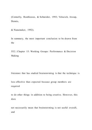 (Connolly, Routhieaux, & Schneider, 1993; Valacich, Jessup,
Dennis,
& Nunamaker, 1992).
In summary, the most important conclusion to be drawn from
the
552 | Chapter 15: Working Groups: Performance & Decision
Making
literature that has studied brainstorming is that the technique is
less effective than expected because group members are
required
to do other things in addition to being creative. However, this
does
not necessarily mean that brainstorming is not useful overall,
and
 