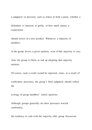 a judgment or decision, such as where to hold a party, whether a
defendant is innocent or guilty, or how much money a
corporation
should invest in a new product. Whenever a majority of
members
in the group favors a given opinion, even if that majority is very
slim, the group is likely to end up adopting that majority
opinion.
Of course, such a result would be expected, since, as a result of
conformity pressures, the group’s final judgment should reflect
the
average of group members’ initial opinions.
Although groups generally do show pressures toward
conformity,
the tendency to side with the majority after group discussion
 