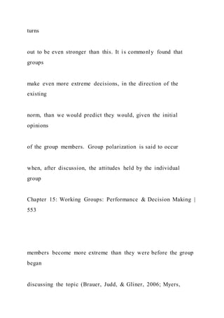 turns
out to be even stronger than this. It is commonly found that
groups
make even more extreme decisions, in the direction of the
existing
norm, than we would predict they would, given the initial
opinions
of the group members. Group polarization is said to occur
when, after discussion, the attitudes held by the individual
group
Chapter 15: Working Groups: Performance & Decision Making |
553
members become more extreme than they were before the group
began
discussing the topic (Brauer, Judd, & Gliner, 2006; Myers,
 