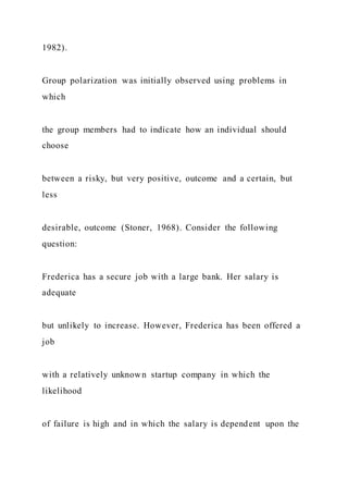 1982).
Group polarization was initially observed using problems in
which
the group members had to indicate how an individual should
choose
between a risky, but very positive, outcome and a certain, but
less
desirable, outcome (Stoner, 1968). Consider the following
question:
Frederica has a secure job with a large bank. Her salary is
adequate
but unlikely to increase. However, Frederica has been offered a
job
with a relatively unknown startup company in which the
likelihood
of failure is high and in which the salary is dependent upon the
 