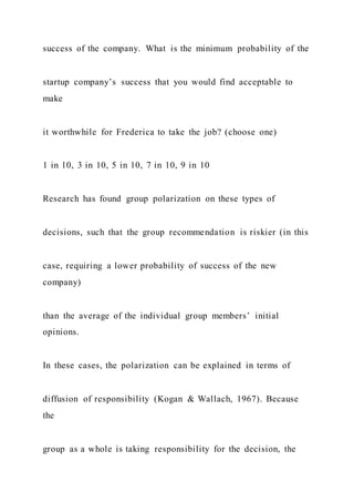 success of the company. What is the minimum probability of the
startup company’s success that you would find acceptable to
make
it worthwhile for Frederica to take the job? (choose one)
1 in 10, 3 in 10, 5 in 10, 7 in 10, 9 in 10
Research has found group polarization on these types of
decisions, such that the group recommendation is riskier (in this
case, requiring a lower probability of success of the new
company)
than the average of the individual group members’ initial
opinions.
In these cases, the polarization can be explained in terms of
diffusion of responsibility (Kogan & Wallach, 1967). Because
the
group as a whole is taking responsibility for the decision, the
 