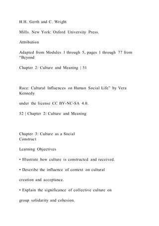 H.H. Gerth and C. Wright
Mills. New York: Oxford University Press.
Attribution
Adapted from Modules 1 through 5, pages 1 through 77 from
“Beyond
Chapter 2: Culture and Meaning | 51
Race: Cultural Influences on Human Social Life” by Vera
Kennedy
under the license CC BY-NC-SA 4.0.
52 | Chapter 2: Culture and Meaning
Chapter 3: Culture as a Social
Construct
Learning Objectives
• Illustrate how culture is constructed and received.
• Describe the influence of context on cultural
creation and acceptance.
• Explain the significance of collective culture on
group solidarity and cohesion.
 