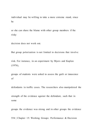 individual may be willing to take a more extreme stand, since
he
or she can share the blame with other group members if the
risky
decision does not work out.
But group polarization is not limited to decisions that involve
risk. For instance, in an experiment by Myers and Kaplan
(1976),
groups of students were asked to assess the guilt or innocence
of
defendants in traffic cases. The researchers also manipulated the
strength of the evidence against the defendant, such that in
some
groups the evidence was strong and in other groups the evidence
554 | Chapter 15: Working Groups: Performance & Decision
 
