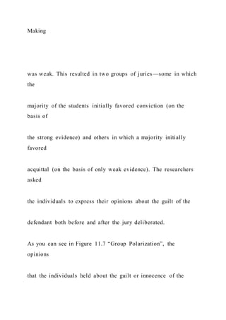 Making
was weak. This resulted in two groups of juries—some in which
the
majority of the students initially favored conviction (on the
basis of
the strong evidence) and others in which a majority initially
favored
acquittal (on the basis of only weak evidence). The researchers
asked
the individuals to express their opinions about the guilt of the
defendant both before and after the jury deliberated.
As you can see in Figure 11.7 “Group Polarization”, the
opinions
that the individuals held about the guilt or innocence of the
 