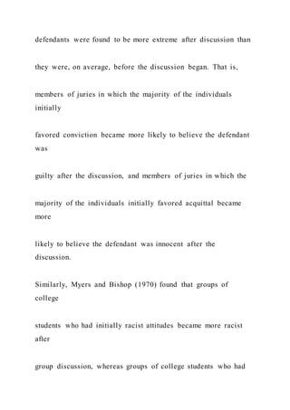 defendants were found to be more extreme after discussion than
they were, on average, before the discussion began. That is,
members of juries in which the majority of the individuals
initially
favored conviction became more likely to believe the defendant
was
guilty after the discussion, and members of juries in which the
majority of the individuals initially favored acquittal became
more
likely to believe the defendant was innocent after the
discussion.
Similarly, Myers and Bishop (1970) found that groups of
college
students who had initially racist attitudes became more racist
after
group discussion, whereas groups of college students who had
 