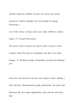 initially antiracist attitudes became less racist after group
discussion. Similar findings have been found for groups
discussing a
very wide variety of topics and across many different cultures.
Figure 11.7 Group Polarization
The juries in this research were given either strong or weak
evidence about the guilt of a defendant and then were either
Chapter 15: Working Groups: Performance & Decision Making |
555
allowed or not allowed to discuss the evidence before making a
final decision. Demonstrating group polarization, the juries that
discussed the case made significantly more extreme decisions
than
 