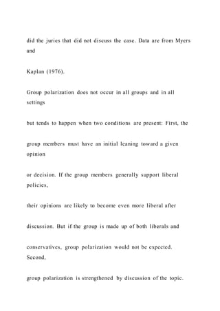 did the juries that did not discuss the case. Data are from Myers
and
Kaplan (1976).
Group polarization does not occur in all groups and in all
settings
but tends to happen when two conditions are present: First, the
group members must have an initial leaning toward a given
opinion
or decision. If the group members generally support liberal
policies,
their opinions are likely to become even more liberal after
discussion. But if the group is made up of both liberals and
conservatives, group polarization would not be expected.
Second,
group polarization is strengthened by discussion of the topic.
 