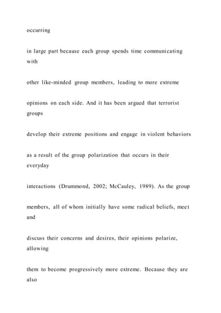occurring
in large part because each group spends time communicating
with
other like-minded group members, leading to more extreme
opinions on each side. And it has been argued that terrorist
groups
develop their extreme positions and engage in violent behaviors
as a result of the group polarization that occurs in their
everyday
interactions (Drummond, 2002; McCauley, 1989). As the group
members, all of whom initially have some radical beliefs, meet
and
discuss their concerns and desires, their opinions polarize,
allowing
them to become progressively more extreme. Because they are
also
 